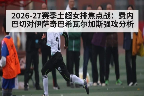 2026-27赛季土超女排焦点战：费内巴切对伊萨奇巴希瓦尔加斯强攻分析